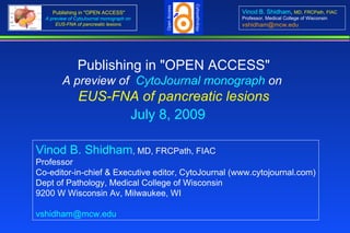Cytopathology
                                           Open Access
     Publishing in "OPEN ACCESS"                                         Vinod B. Shidham, MD, FRCPath, FIAC
  A preview of CytoJournal monograph on                                  Professor, Medical College of Wisconsin
      EUS-FNA of pancreatic lesions.                                     vshidham@mcw.edu




                Publishing in "OPEN ACCESS"
         A preview of  CytoJournal monograph on 
                EUS-FNA of pancreatic lesions
                      July 8, 2009

Vinod B. Shidham, MD, FRCPath, FIAC
Professor
Co-editor-in-chief & Executive editor, CytoJournal (www.cytojournal.com)
Dept of Pathology, Medical College of Wisconsin
9200 W Wisconsin Av, Milwaukee, WI

vshidham@mcw.edu
 