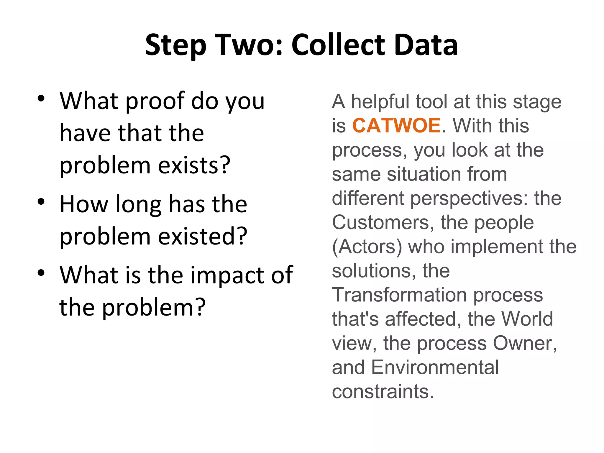 Step Two: Collect Data
• What proof do you
have that the
problem exists?
• How long has the
problem existed?
• What is the impact of
the problem?
A helpful tool at this stage
is CATWOE. With this
process, you look at the
same situation from
different perspectives: the
Customers, the people
(Actors) who implement the
solutions, the
Transformation process
that's affected, the World
view, the process Owner,
and Environmental
constraints.
 