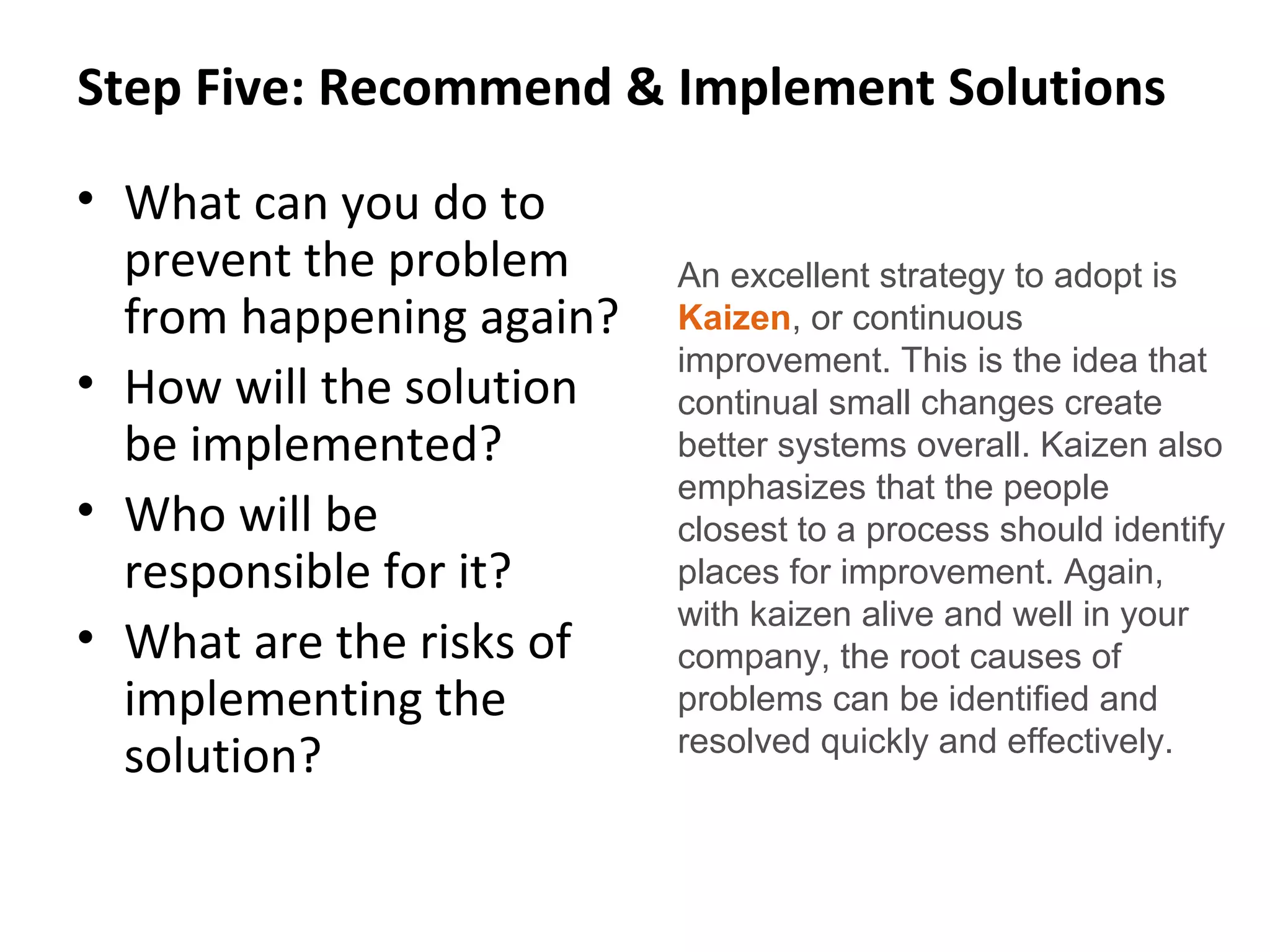 Step Five: Recommend & Implement Solutions
• What can you do to
prevent the problem
from happening again?
• How will the solution
be implemented?
• Who will be
responsible for it?
• What are the risks of
implementing the
solution?
An excellent strategy to adopt is
Kaizen, or continuous
improvement. This is the idea that
continual small changes create
better systems overall. Kaizen also
emphasizes that the people
closest to a process should identify
places for improvement. Again,
with kaizen alive and well in your
company, the root causes of
problems can be identified and
resolved quickly and effectively.
 