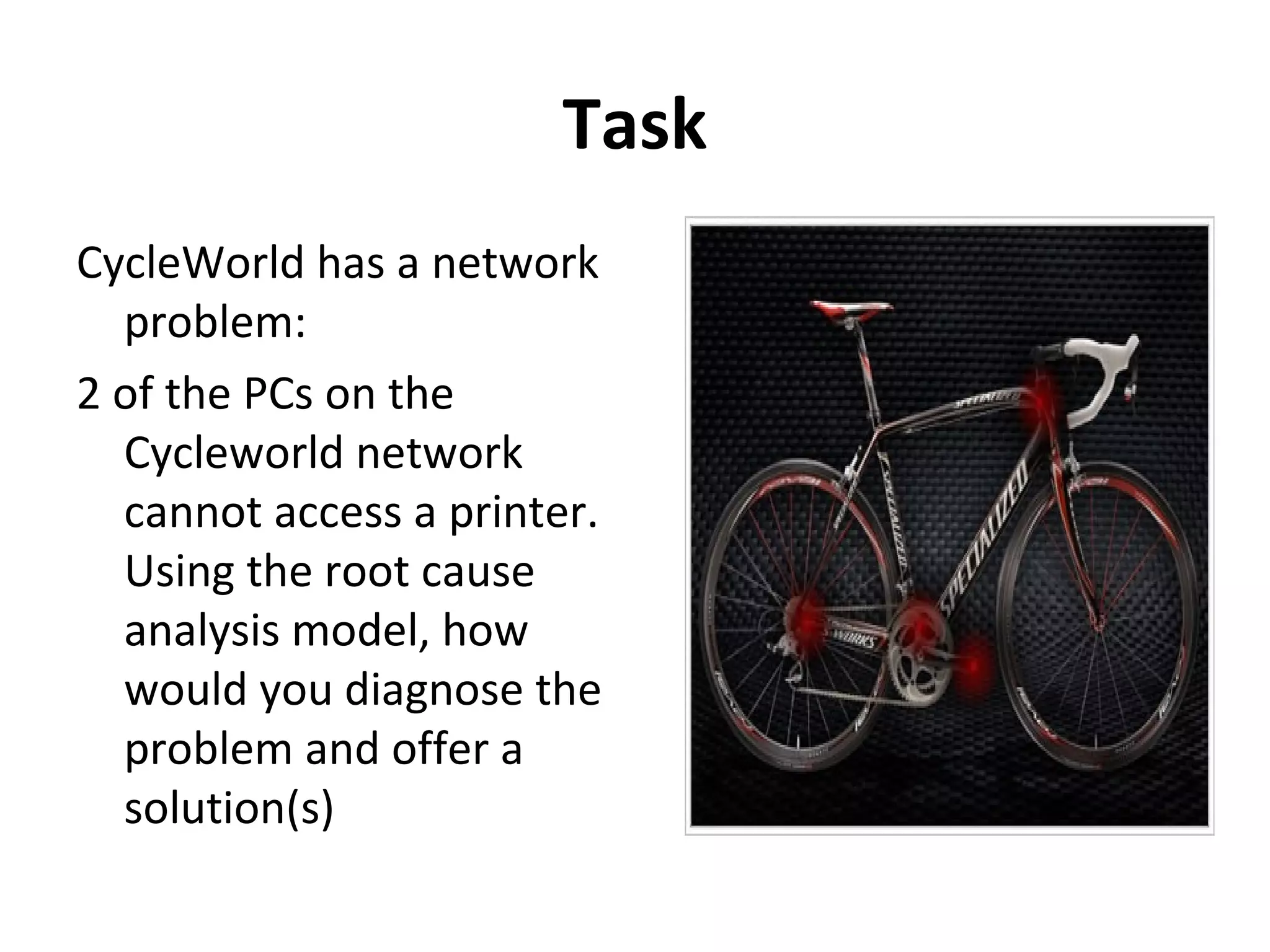 Task
CycleWorld has a network
problem:
2 of the PCs on the
Cycleworld network
cannot access a printer.
Using the root cause
analysis model, how
would you diagnose the
problem and offer a
solution(s)
 