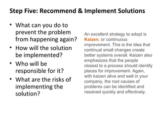Step Five: Recommend & Implement Solutions
• What can you do to
prevent the problem
from happening again?
• How will the solution
be implemented?
• Who will be
responsible for it?
• What are the risks of
implementing the
solution?
An excellent strategy to adopt is
Kaizen, or continuous
improvement. This is the idea that
continual small changes create
better systems overall. Kaizen also
emphasizes that the people
closest to a process should identify
places for improvement. Again,
with kaizen alive and well in your
company, the root causes of
problems can be identified and
resolved quickly and effectively.
 