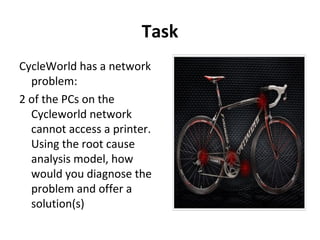 Task
CycleWorld has a network
problem:
2 of the PCs on the
Cycleworld network
cannot access a printer.
Using the root cause
analysis model, how
would you diagnose the
problem and offer a
solution(s)
 