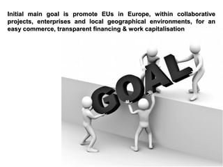 Initial main goal is promote EUs in Europe, within collaborative
projects, enterprises and local geographical environments, for an
easy commerce, transparent financing & work capitalisation

 