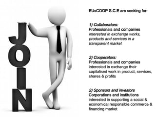 EUsCOOP S.C.E are seeking for:

1) Collaborators:
Professionals and companies
interested in exchange works,
products and services in a
transparent market
2) Cooperators:
Professionals and companies
interested in exchange their
capitalised work in product, services,
shares & profits
2) Sponsors and investors
Corporations and institutions
interested in supporting a social &
economical responsible commerce &
financing market

 