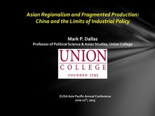 Asian Regionalism and Fragmented Production:
China and the Limits of Industrial Policy
Mark P. Dallas
Professor of Political Science & Asian Studies, Union College
EUSA Asia Pacific Annual Conference
June 11th, 2015
 