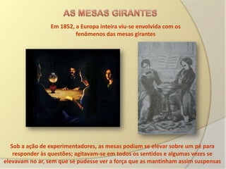 Em 1852, a Europa inteira viu-se envolvida com os
                          fenômenos das mesas girantes




   Sob a ação de experimentadores, as mesas podiam se elevar sobre um pé para
    responder às questões; agitavam-se em todos os sentidos e algumas vezes se
elevavam no ar, sem que se pudesse ver a força que as mantinham assim suspensas
 