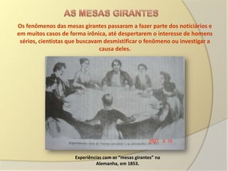 Os fenômenos das mesas girantes passaram a fazer parte dos noticiários e
em muitos casos de forma irônica, até despertarem o interesse de homens
 sérios, cientistas que buscavam desmistificar o fenômeno ou investigar a
                               causa deles.




                     Experiências com as “mesas girantes” na
                              Alemanha, em 1853.
 