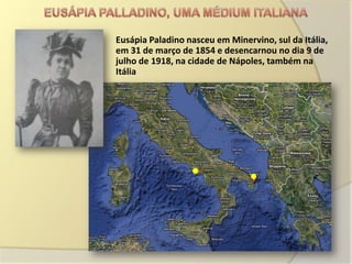 Eusápia Paladino nasceu em Minervino, sul da Itália,
em 31 de março de 1854 e desencarnou no dia 9 de
julho de 1918, na cidade de Nápoles, também na
Itália
 