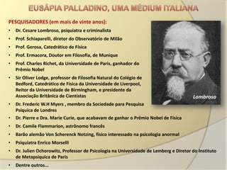 PESQUISADORES (em mais de vinte anos):
•   Dr. Cesare Lombroso, psiquiatra e criminalista
•   Prof. Schiaparelli, diretor do Observatório de Milão
•   Prof. Gerosa, Catedrático de Física
•   Prof. Ermacora, Doutor em Filosofia, de Munique
•   Prof. Charles Richet, da Universidade de Paris, ganhador do
    Prêmio Nobel
•   Sir Oliver Lodge, professor de Filosofia Natural do Colégio de
    Bedford, Catedrático de Física da Universidade de Liverpool,
    Reitor da Universidade de Birmingham, e presidente da
    Associação Britânica de Cientistas                                                  Lombroso
•   Dr. Frederic W.H Myers , membro da Sociedade para Pesquisa
    Psíquica de Londres
•   Dr. Pierre e Dra. Marie Curie, que acabavam de ganhar o Prêmio Nobel de Física
•   Dr. Camile Flammarion, astrônomo francês
•   Barão alemão Von Scherenck Notzing, físico interessado na psicologia anormal
•   Psiquiatra Enrico Morselli
•   Dr. Julien Ochorowitz, Professor de Psicologia na Universidade de Lemberg e Diretor do Instituto
    de Metapsíquica de Paris
•   Dentre outros...
 