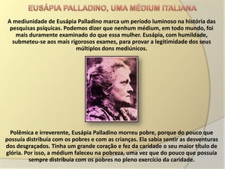 A mediunidade de Eusápia Palladino marca um período luminoso na história das
 pesquisas psíquicas. Podemos dizer que nenhum médium, em todo mundo, foi
   mais duramente examinado do que essa mulher. Eusápia, com humildade,
  submeteu-se aos mais rigorosos exames, para provar a legitimidade dos seus
                          múltiplos dons mediúnicos.




  Polêmica e irreverente, Eusápia Palladino morreu pobre, porque do pouco que
possuía distribuía com os pobres e com as crianças. Ela sabia sentir as desventuras
dos desgraçados. Tinha um grande coração e fez da caridade o seu maior título de
glória. Por isso, a médium faleceu na pobreza, uma vez que do pouco que possuía
         sempre distribuia com os pobres no pleno exercício da caridade.
 