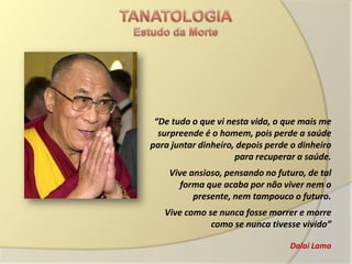 “De tudo o que vi nesta vida, o que mais me
  surpreende é o homem, pois perde a saúde
para juntar dinheiro, depois perde o dinheiro
                     para recuperar a saúde.
    Vive ansioso, pensando no futuro, de tal
       forma que acaba por não viver nem o
          presente, nem tampouco o futuro.
   Vive como se nunca fosse morrer e morre
              como se nunca tivesse vivido”

                                  Dalai Lama
 