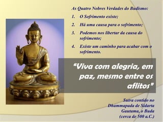 As Quatro Nobres Verdades do Budismo:
1.   O Sofrimento existe;
2.   Há uma causa para o sofrimento;
3.   Podemos nos libertar da causa do
     sofrimento;
4.   Existe um caminho para acabar com o
     sofrimento.


“Viva com alegria, em
  paz, mesmo entre os
              aflitos”
                         Sutra contido no
                   Dhammapada de Sidarta
                        Gautama, o Buda
                       (cerca de 500 a.C.)
 