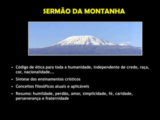 SERMÃO DA MONTANHA




• Código de ética para toda a humanidade, independente de credo, raça,
  cor, nacionalidade...
• Síntese dos ensinamentos crísticos
• Conceitos filosóficos atuais e aplicáveis
• Resumo: humildade, perdão, amor, simplicidade, fé, caridade,
  perseverança e fraternidade
 
