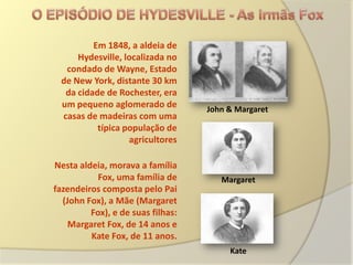 Em 1848, a aldeia de
     Hydesville, localizada no
  condado de Wayne, Estado
 de New York, distante 30 km
  da cidade de Rochester, era
 um pequeno aglomerado de          John & Margaret
 casas de madeiras com uma
          típica população de
                  agricultores

Nesta aldeia, morava a família
           Fox, uma família de        Margaret
fazendeiros composta pelo Pai
  (John Fox), a Mãe (Margaret
         Fox), e de suas filhas:
    Margaret Fox, de 14 anos e
         Kate Fox, de 11 anos.
                                        Kate
 