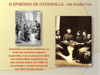 Envolvidas em várias polêmicas, as
   irmãs Fox morreram pobres e
esquecidas, mas as pesquisas sobre
 sua mediunidade espalharam-se
 pelo mundo inteiro. Em 1908, foi
 encontrada a ossada humana do
     mercador Charles Rosma
 