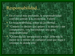Responsabilidad... En el nivel más profundo, la responsabilidad confiere sentido a la existencia :  Yalom La responsabilidad, surge de la libertad   “ Cuando yo decido qué quiero y lo decido y me comprometo, voy haciéndome una gran responsabilidad ” “ Quien decide ser persona y vivir, debe dar lo mejor de sí mismo en cualquier cosa que haga o retirarse de donde está”.  