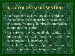II. LA VOLUNTAD DE SENTIDO La frustración de la voluntad de sentido es fuente de neurosis, depresión y frustración existencial, ya que el hombre se autorrealiza cumpliendo su sentido   La carencia de voluntad de sentido o su ignorancia se manifiesta a través del aburrimiento y la incoherencia Nietzche: “quien tiene un porqué para vivir es capaz de soportar casi cualquier como”.  
