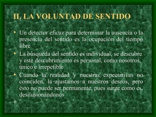 II. LA VOLUNTAD DE SENTIDO Un detector eficaz para determinar la ausencia o la presencia del sentido es la ocupación del tiempo libre  La búsqueda del sentido es individual, se descubre y este descubrimiento es personal, como nosotros, único e irrepetible   Cuando la realidad y nuestras expectativas no coinciden, la ajustamos a nuestros deseos, pero  ésto  no puede ser permanente ,   pues  surge como es, desilusionándonos   