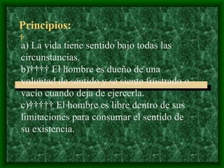   Principios:   a)  La vida tiene sentido bajo todas las circunstancias. b)     El hombre es dueño de una voluntad de sentido y se siente frustrado o vacío cuando deja de ejercerla. c)      El hombre es libre dentro de sus limitaciones para consumar el sentido de su existencia. 