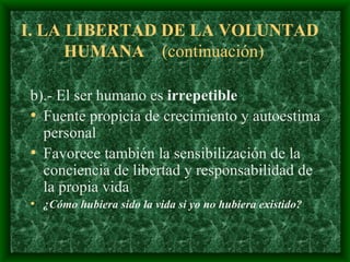 I.  LA LIBERTAD DE LA VOLUNTAD HUMAN A  (continuación)  b).- El ser humano es  irrepetible   F uente propicia de crecimiento y autoestima personal F avorece también la sensibilización de la conciencia de libertad y responsabilidad de la propia vida ¿Cómo hubiera sido la vida si yo no hubiera existido? 