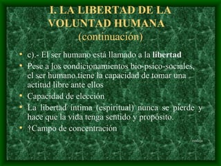 I.  LA LIBERTAD DE LA VOLUNTAD HUMAN A  (continuación) c).- El ser humano está llamado a la  libertad Pese a los condicionamientos bio-psico-sociales, el ser humano tiene la capacidad de tomar una actitud libre ante ellos  C apacidad de elección  L a libertad íntima  (espiritual)  nunca se pierde  y  hace que la vida tenga sentido y propósito.   Campo de concentración madeja 