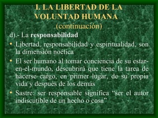 I.  LA LIBERTAD DE LA VOLUNTAD HUMAN A  (continuación) d).- La  responsabilidad  L ibertad ,  responsabilidad  y  espiritualidad,  son la  dimensión noética  El ser humano al tomar conciencia de su estar-en-el-mundo, descubrirá que tiene la tarea de hacerse cargo, en primer lugar, de su propia vida  y después de los demás Sastre :  ser responsable significa “ser el autor indiscutible de un hecho o cosa”  