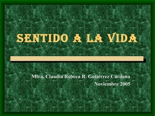 SENTIDO A LA VIDA Mtra. Claudia Rebeca R. Gutiérrez Cardona Noviembre 2005 