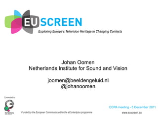 Exploring Europe's Television Heritage in Changing Contexts	
  	
  




                                    Johan Oomen
                       Netherlands Institute for Sound and Vision

                                        joomen@beeldengeluid.nl
                                             @johanoomen
Connected to:



                                                                                       CCPA meeting - 6 December 2011
                Funded by the European Commission within the eContentplus programme              www.euscreen.eu
 