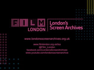 www.londonsscreenarchives.org.uk, 
www.filmlondon.org.uk/lsa 
@Film_London 
facebook.com/LondonsScreenArchives 
www.youtube.com/londonsscreenarchive 
 