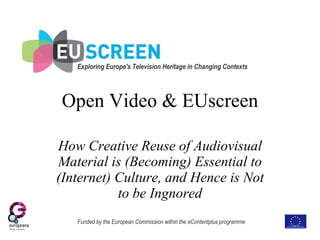 Open Video & EUscreen How Creative Reuse of Audiovisual Material is (Becoming) Essential to (Internet) Culture, and Hence is Not to be Ignored Funded by the European Commission within the eContentplus programme Exploring Europe's Television Heritage in Changing Contexts   