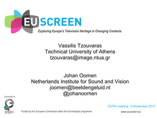 Exploring Europe's Television Heritage in Changing Contexts
Connected to:
Funded by the European Commission within the eContentplus programme www.euscreen.eu
Vassilis Tzouvaras
Technical University of Athens
tzouvaras@image.ntua.gr
Johan Oomen
Netherlands Institute for Sound and Vision
joomen@beeldengeluid.nl
@johanoomen
CCPA meeting - 6 December 2011
 