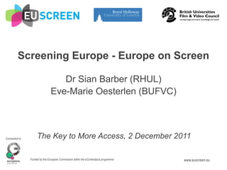 Screening Europe - Europe on Screen

                                   Dr Sian Barber (RHUL)
                                Eve-Marie Oesterlen (BUFVC)



Connected to:        The Key to More Access, 2 December 2011

                Funded by the European Commission within the eContentplus programme   www.euscreen.eu
 