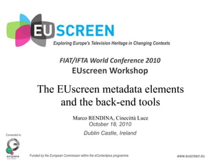 Exploring Europe's Television Heritage in Changing Contexts 


                                    FIAT/IFTA World Conference 2010
                                            EUscreen Workshop

                    The EUscreen metadata elements
                         and the back-end tools
                                             Marco RENDINA, Cinecittà Luce
                                                   October 18, 2010
Connected to:                                       Dublin Castle, Ireland


                Funded by the European Commission within the eContentplus programme            www.euscreen.eu
 