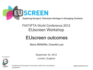 Exploring Europe's Television Heritage in Changing Contexts


                             FIAT/IFTA World Conference 2012
                                      EUscreen Workshop

                                  EUscreen outcomes
                                       Marco RENDINA, Cinecittà Luce



                                               September 30, 2012
Connected to:
                                                  London, England

                Funded by the European Commission within the eContentplus       www.euscreen.eu
                programme
 
