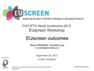 Exploring Europe's Television Heritage in Changing Contexts


                               FIAT/IFTA World Conference 2012
                                        EUscreen Workshop

                                    EUscreen outcomes
                                          Marco RENDINA, Cinecittà Luce
                                                 m.rendina@cinecittaluce.it


                                                   September 30, 2012
Connected to:
                                                     London, England


                Funded by the European Commission within the eContentplus        www.euscreen.eu
                programme
 