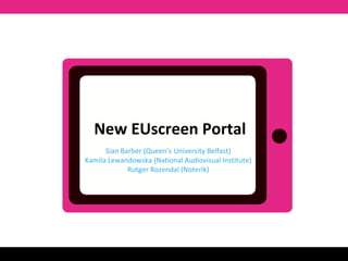 New EUscreen Portal 
Sian Barber (Queen’s University Belfast) 
Kamila Lewandowska (National Audiovisual Institute) 
Rutger Rozendal (Noterik) 
 