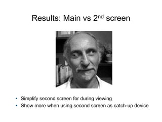 Results: Main vs 2nd screen 
• Simplify second screen for during viewing 
• Show more when using second screen as catch-up...