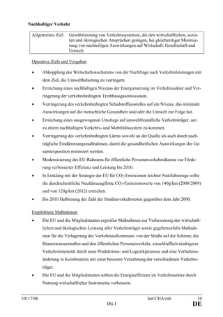 10117/06 har/CHA/mh 10
DG I DE
Nachhaltiger Verkehr
Allgemeines Ziel: Gewährleistung von Verkehrssystemen, die den wirtschaftlichen, sozia-
len und ökologischen Ansprüchen genügen, bei gleichzeitiger Minimie-
rung von nachteiligen Auswirkungen auf Wirtschaft, Gesellschaft und
Umwelt
Operative Ziele und Vorgaben
• Abkopplung des Wirtschaftswachstums von der Nachfrage nach Verkehrsleistungen mit
dem Ziel, die Umweltbelastung zu verringern.
• Erreichung eines nachhaltigen Niveaus der Energienutzung im Verkehrssektor und Ver-
ringerung der verkehrsbedingten Treibhausgasemissionen.
• Verringerung des verkehrsbedingten Schadstoffausstoßes auf ein Niveau, das minimale
Auswirkungen auf die menschliche Gesundheit und/oder die Umwelt zur Folge hat.
• Erreichung eines ausgewogenen Umstiegs auf umweltfreundliche Verkehrsträger, um
zu einem nachhaltigen Verkehrs- und Mobilitätssystem zu kommen.
• Verringerung des verkehrsbedingten Lärms sowohl an der Quelle als auch durch nach-
trägliche Eindämmungsmaßnahmen, damit die gesundheitlichen Auswirkungen der Ge-
samtexposition minimiert werden.
• Modernisierung des EU-Rahmens für öffentliche Personenverkehrsdienste zur Förde-
rung verbesserter Effizienz und Leistung bis 2010.
• In Einklang mit der Strategie der EU für CO2-Emissionen leichter Nutzfahrzeuge sollte
die durchschnittliche Neufahrzeugflotte CO2-Emissionswerte von 140g/km (2008/2009)
und von 120g/km (2012) erreichen.
• Bis 2010 Halbierung der Zahl der Straßenverkehrstoten gegenüber dem Jahr 2000.
Empfohlene Maßnahmen
• Die EU und die Mitgliedstaaten ergreifen Maßnahmen zur Verbesserung der wirtschaft-
lichen und ökologischen Leistung aller Verkehrsträger sowie gegebenenfalls Maßnah-
men für die Verlagerung des Verkehrsaufkommens von der Straße auf die Schiene, die
Binnenwasserstraßen und den öffentlichen Personenverkehr, einschließlich niedrigerer
Verkehrsintensität durch neue Produktions- und Logistikprozesse und eine Verhaltens-
änderung in Kombination mit einer besseren Verzahnung der verschiedenen Verkehrs-
träger.
• Die EU und die Mitgliedstaaten sollten die Energieeffizienz im Verkehrssektor durch
Nutzung wirtschaftlicher Instrumente verbessern.
 