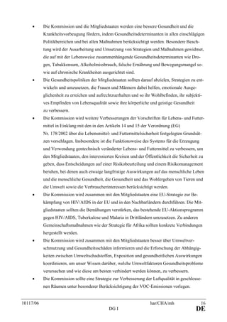 10117/06 har/CHA/mh 16
DG I DE
• Die Kommission und die Mitgliedstaaten werden eine bessere Gesundheit und die
Krankheitsvorbeugung fördern, indem Gesundheitsdeterminanten in allen einschlägigen
Politikbereichen und bei allen Maßnahmen berücksichtigt werden. Besondere Beach-
tung wird der Ausarbeitung und Umsetzung von Strategien und Maßnahmen gewidmet,
die auf mit der Lebensweise zusammenhängende Gesundheitsdeterminanten wie Dro-
gen, Tabakkonsum, Alkoholmissbrauch, falsche Ernährung und Bewegungsmangel so-
wie auf chronische Krankheiten ausgerichtet sind.
• Die Gesundheitspolitiken der Mitgliedstaaten sollten darauf abzielen, Strategien zu ent-
wickeln und umzusetzen, die Frauen und Männern dabei helfen, emotionale Ausge-
glichenheit zu erreichen und aufrechtzuerhalten und so ihr Wohlbefinden, ihr subjekti-
ves Empfinden von Lebensqualität sowie ihre körperliche und geistige Gesundheit
zu verbessern.
• Die Kommission wird weitere Verbesserungen der Vorschriften für Lebens- und Futter-
mittel in Einklang mit den in den Artikeln 14 und 15 der Verordnung (EG)
Nr. 178/2002 über die Lebensmittel- und Futtermittelsicherheit festgelegten Grundsät-
zen vorschlagen. Insbesondere ist die Funktionsweise des Systems für die Erzeugung
und Verwendung gentechnisch veränderter Lebens- und Futtermittel zu verbessern, um
den Mitgliedstaaten, den interessierten Kreisen und der Öffentlichkeit die Sicherheit zu
geben, dass Entscheidungen auf einer Risikobeurteilung und einem Risikomanagement
beruhen, bei denen auch etwaige langfristige Auswirkungen auf das menschliche Leben
und die menschliche Gesundheit, die Gesundheit und das Wohlergehen von Tieren und
die Umwelt sowie die Verbraucherinteressen berücksichtigt werden.
• Die Kommission wird zusammen mit den Mitgliedstaaten eine EU-Strategie zur Be-
kämpfung von HIV/AIDS in der EU und in den Nachbarländern durchführen. Die Mit-
gliedstaaten sollten die Bemühungen verstärken, das bestehende EU-Aktionsprogramm
gegen HIV/AIDS, Tuberkulose und Malaria in Drittländern umzusetzen. Zu anderen
Gemeinschaftsmaßnahmen wie der Strategie für Afrika sollten konkrete Verbindungen
hergestellt werden.
• Die Kommission wird zusammen mit den Mitgliedstaaten besser über Umweltver-
schmutzung und Gesundheitsschäden informieren und die Erforschung der Abhängig-
keiten zwischen Umweltschadstoffen, Exposition und gesundheitlichen Auswirkungen
koordinieren, um unser Wissen darüber, welche Umweltfaktoren Gesundheitsprobleme
verursachen und wie diese am besten verhindert werden können, zu verbessern.
• Die Kommission sollte eine Strategie zur Verbesserung der Luftqualität in geschlosse-
nen Räumen unter besonderer Berücksichtigung der VOC-Emissionen vorlegen.
 