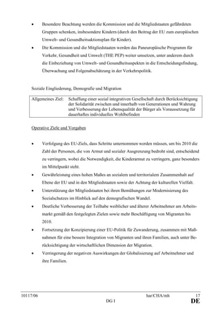 10117/06 har/CHA/mh 17
DG I DE
• Besondere Beachtung werden die Kommission und die Mitgliedstaaten gefährdeten
Gruppen schenken, insbesondere Kindern (durch den Beitrag der EU zum europäischen
Umwelt- und Gesundheitsaktionsplan für Kinder).
• Die Kommission und die Mitgliedstaaten werden das Paneuropäische Programm für
Verkehr, Gesundheit und Umwelt (THE PEP) weiter umsetzen, unter anderem durch
die Einbeziehung von Umwelt- und Gesundheitsaspekten in die Entscheidungsfindung,
Überwachung und Folgenabschätzung in der Verkehrspolitik.
Soziale Eingliederung, Demografie und Migration
Allgemeines Ziel: Schaffung einer sozial integrativen Gesellschaft durch Berücksichtigung
der Solidarität zwischen und innerhalb von Generationen und Wahrung
und Verbesserung der Lebensqualität der Bürger als Voraussetzung für
dauerhaftes individuelles Wohlbefinden
Operative Ziele und Vorgaben
• Verfolgung des EU-Ziels, dass Schritte unternommen werden müssen, um bis 2010 die
Zahl der Personen, die von Armut und sozialer Ausgrenzung bedroht sind, entscheidend
zu verringern, wobei die Notwendigkeit, die Kinderarmut zu verringern, ganz besonders
im Mittelpunkt steht.
• Gewährleistung eines hohen Maßes an sozialem und territorialem Zusammenhalt auf
Ebene der EU und in den Mitgliedstaaten sowie der Achtung der kulturellen Vielfalt.
• Unterstützung der Mitgliedstaaten bei ihren Bemühungen zur Modernisierung des
Sozialschutzes im Hinblick auf den demografischen Wandel.
• Deutliche Verbesserung der Teilhabe weiblicher und älterer Arbeitnehmer am Arbeits-
markt gemäß den festgelegten Zielen sowie mehr Beschäftigung von Migranten bis
2010.
• Fortsetzung der Konzipierung einer EU-Politik für Zuwanderung, zusammen mit Maß-
nahmen für eine bessere Integration von Migranten und ihren Familien, auch unter Be-
rücksichtigung der wirtschaftlichen Dimension der Migration.
• Verringerung der negativen Auswirkungen der Globalisierung auf Arbeitnehmer und
ihre Familien.
 