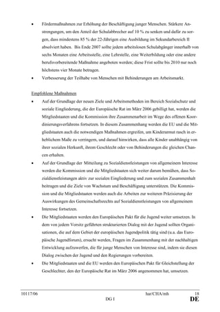 10117/06 har/CHA/mh 18
DG I DE
• Fördermaßnahmen zur Erhöhung der Beschäftigung junger Menschen. Stärkere An-
strengungen, um den Anteil der Schulabbrecher auf 10 % zu senken und dafür zu sor-
gen, dass mindestens 85 % der 22-Jährigen eine Ausbildung im Sekundarbereich II
absolviert haben. Bis Ende 2007 sollte jedem arbeitslosen Schulabgänger innerhalb von
sechs Monaten eine Arbeitsstelle, eine Lehrstelle, eine Weiterbildung oder eine andere
berufsvorbereitende Maßnahme angeboten werden; diese Frist sollte bis 2010 nur noch
höchstens vier Monate betragen.
• Verbesserung der Teilhabe von Menschen mit Behinderungen am Arbeitsmarkt.
Empfohlene Maßnahmen
• Auf der Grundlage der neuen Ziele und Arbeitsmethoden im Bereich Sozialschutz und
soziale Eingliederung, die der Europäische Rat im März 2006 gebilligt hat, werden die
Mitgliedstaaten und die Kommission ihre Zusammenarbeit im Wege des offenen Koor-
dinierungsverfahrens fortsetzen. In diesem Zusammenhang werden die EU und die Mit-
gliedstaaten auch die notwendigen Maßnahmen ergreifen, um Kinderarmut rasch in er-
heblichem Maße zu verringern, und darauf hinwirken, dass alle Kinder unabhängig von
ihrer sozialen Herkunft, ihrem Geschlecht oder von Behinderungen die gleichen Chan-
cen erhalten.
• Auf der Grundlage der Mitteilung zu Sozialdienstleistungen von allgemeinem Interesse
werden die Kommission und die Mitgliedstaaten sich weiter darum bemühen, dass So-
zialdienstleistungen aktiv zur sozialen Eingliederung und zum sozialen Zusammenhalt
beitragen und die Ziele von Wachstum und Beschäftigung unterstützen. Die Kommis-
sion und die Mitgliedstaaten werden auch die Arbeiten zur weiteren Präzisierung der
Auswirkungen des Gemeinschaftsrechts auf Sozialdienstleistungen von allgemeinem
Interesse fortsetzen.
• Die Mitgliedstaaten werden den Europäischen Pakt für die Jugend weiter umsetzen. In
dem von jedem Vorsitz geführten strukturierten Dialog mit der Jugend sollten Organi-
sationen, die auf dem Gebiet der europäischen Jugendpolitik tätig sind (u.a. das Euro-
päische Jugendforum), ersucht werden, Fragen im Zusammenhang mit der nachhaltigen
Entwicklung aufzuwerfen, die für junge Menschen von Interesse sind, indem sie diesen
Dialog zwischen der Jugend und den Regierungen vorbereiten.
• Die Mitgliedstaaten und die EU werden den Europäischen Pakt für Gleichstellung der
Geschlechter, den der Europäische Rat im März 2006 angenommen hat, umsetzen.
 
