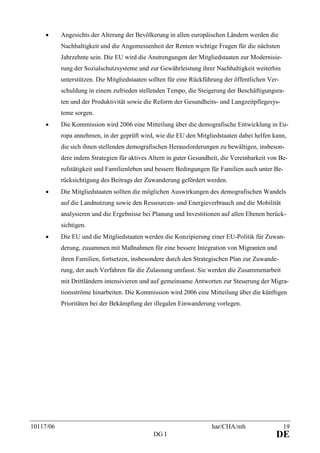 10117/06 har/CHA/mh 19
DG I DE
• Angesichts der Alterung der Bevölkerung in allen europäischen Ländern werden die
Nachhaltigkeit und die Angemessenheit der Renten wichtige Fragen für die nächsten
Jahrzehnte sein. Die EU wird die Anstrengungen der Mitgliedstaaten zur Modernisie-
rung der Sozialschutzsysteme und zur Gewährleistung ihrer Nachhaltigkeit weiterhin
unterstützen. Die Mitgliedstaaten sollten für eine Rückführung der öffentlichen Ver-
schuldung in einem zufrieden stellenden Tempo, die Steigerung der Beschäftigungsra-
ten und der Produktivität sowie die Reform der Gesundheits- und Langzeitpflegesys-
teme sorgen.
• Die Kommission wird 2006 eine Mitteilung über die demografische Entwicklung in Eu-
ropa annehmen, in der geprüft wird, wie die EU den Mitgliedstaaten dabei helfen kann,
die sich ihnen stellenden demografischen Herausforderungen zu bewältigen, insbeson-
dere indem Strategien für aktives Altern in guter Gesundheit, die Vereinbarkeit von Be-
rufstätigkeit und Familienleben und bessere Bedingungen für Familien auch unter Be-
rücksichtigung des Beitrags der Zuwanderung gefördert werden.
• Die Mitgliedstaaten sollten die möglichen Auswirkungen des demografischen Wandels
auf die Landnutzung sowie den Ressourcen- und Energieverbrauch und die Mobilität
analysieren und die Ergebnisse bei Planung und Investitionen auf allen Ebenen berück-
sichtigen.
• Die EU und die Mitgliedstaaten werden die Konzipierung einer EU-Politik für Zuwan-
derung, zusammen mit Maßnahmen für eine bessere Integration von Migranten und
ihren Familien, fortsetzen, insbesondere durch den Strategischen Plan zur Zuwande-
rung, der auch Verfahren für die Zulassung umfasst. Sie werden die Zusammenarbeit
mit Drittländern intensivieren und auf gemeinsame Antworten zur Steuerung der Migra-
tionsströme hinarbeiten. Die Kommission wird 2006 eine Mitteilung über die künftigen
Prioritäten bei der Bekämpfung der illegalen Einwanderung vorlegen.
 