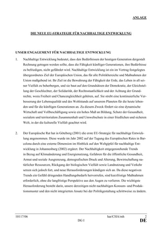 10117/06 har/CHA/mh 2
DG I DE
ANLAGE
DIE NEUE EU-STRATEGIE FÜR NACHHALTIGE ENTWICKLUNG
UNSER ENGAGEMENT FÜR NACHHALTIGE ENTWICKLUNG
1. Nachhaltige Entwicklung bedeutet, dass den Bedürfnissen der heutigen Generation dergestalt
Rechnung getragen werden sollte, dass die Fähigkeit künftiger Generationen, ihre Bedürfnisse
zu befriedigen, nicht gefährdet wird. Nachhaltige Entwicklung ist ein im Vertrag festgelegtes
übergeordnetes Ziel der Europäischen Union, das für alle Politikbereiche und Maßnahmen der
Union maßgebend ist. Ihr Ziel ist die Bewahrung der Fähigkeit der Erde, das Leben in all sei-
ner Vielfalt zu beherbergen, und sie baut auf den Grundsätzen der Demokratie, der Gleichstel-
lung der Geschlechter, der Solidarität, der Rechtsstaatlichkeit und der Achtung der Grund-
rechte, wozu Freiheit und Chancengleichheit gehören, auf. Sie strebt eine kontinuierliche Ver-
besserung der Lebensqualität und des Wohlstands auf unserem Planeten für die heute leben-
den und für die künftigen Generationen an. Zu diesem Zweck fördert sie eine dynamische
Wirtschaft und Vollbeschäftigung sowie ein hohes Maß an Bildung, Schutz der Gesundheit,
sozialem und territorialem Zusammenhalt und Umweltschutz in einer friedlichen und sicheren
Welt, in der die kulturelle Vielfalt geachtet wird.
2. Der Europäische Rat hat in Göteborg (2001) die erste EU-Strategie für nachhaltige Entwick-
lung angenommen. Diese wurde im Jahr 2002 auf der Tagung des Europäischen Rates in Bar-
celona durch eine externe Dimension im Hinblick auf den Weltgipfel für nachhaltige Ent-
wicklung in Johannesburg (2002) ergänzt. Der Nachhaltigkeit entgegenstehende Trends
in Bezug auf Klimaänderung und Energienutzung, Gefahren für die öffentliche Gesundheit,
Armut und soziale Ausgrenzung, demografischen Druck und Alterung, Bewirtschaftung na-
türlicher Ressourcen, Rückgang der biologischen Vielfalt sowie Landnutzung und Verkehr
setzen sich jedoch fort, und neue Herausforderungen kündigen sich an. Da diese negativen
Trends ein Gefühl dringenden Handlungsbedarfs hervorrufen, sind kurzfristige Maßnahmen
erforderlich, ohne die langfristige Perspektive aus den Augen zu verlieren. Die wichtigste
Herausforderung besteht darin, unsere derzeitigen nicht nachhaltigen Konsum- und Produk-
tionsmuster und den nicht integrierten Ansatz bei der Politikgestaltung schrittweise zu ändern.
 