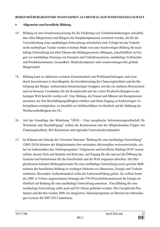 10117/06 har/CHA/mh 22
DG I DE
BEREICHSÜBERGREIFENDE MASSNAHMEN ALS BEITRAG ZUR WISSENSGESELLSCHAFT
• Allgemeine und berufliche Bildung
14. Bildung ist eine Grundvoraussetzung für die Förderung von Verhaltensänderungen und dafür,
dass allen Bürgerinnen und Bürgern die Hauptkompetenzen vermittelt werden, die für die
Verwirklichung einer nachhaltigen Entwicklung erforderlich sind. Erfolge bei der Umkehr
nicht nachhaltiger Trends werden in hohem Maße von einer hochwertigen Bildung für nach-
haltige Entwicklung auf allen Ebenen des Bildungssystems abhängen, einschließlich zu Fra-
gen wie nachhaltige Nutzung von Energien und Verkehrssystemen, nachhaltige Verbrauchs-
und Produktionsmuster, Gesundheit, Medienkompetenz und verantwortungsvolle globale
Bürgerschaft.
15. Bildung kann zu stärkerem sozialem Zusammenhalt und Wohlstand beitragen, und zwar
durch Investitionen in Sozialkapital, die Gewährleistung der Chancengleichheit und die Be-
teiligung der Bürger, insbesondere benachteiligter Gruppen, mit der ein stärkeres Bewusstsein
und ein besseres Verständnis für die Komplexität und die vielen Wechselwirkungen in der
heutigen Welt bewirkt werden soll. Eine Bildung, die Frauen und Männer mit Kompetenzen
ausstattet, die ihre Beschäftigungsfähigkeit erhöhen und ihnen Zugang zu hochwertigen Ar-
beitsplätzen ermöglichen, ist ebenfalls ein Schlüsselfaktor im Hinblick auf die Stärkung der
Wettbewerbsfähigkeit der EU.
16. Auf der Grundlage der Mitteilung "i2010 – Eine europäische Informationsgesellschaft für
Wachstum und Beschäftigung" sollten die Kommission und die Mitgliedstaaten Fragen wie
Chancengleichheit, IKT-Kenntnisse und regionale Unterschiede behandeln.
17. Im Rahmen der Dekade der Vereinten Nationen "Bildung für eine nachhaltige Entwicklung"
(2005-2014) könnten die Mitgliedstaaten ihre nationalen Aktionspläne weiterentwickeln, wo-
bei sie insbesondere das Arbeitsprogramm "Allgemeine und berufliche Bildung 2010" nutzen
sollten, dessen Ziele auf Qualität und Relevanz, auf Zugang für alle und auf die Öffnung der
Systeme und Institutionen für die Gesellschaft und die Welt insgesamt abstellen. Die Mit-
gliedstaaten könnten Bildungskonzepte für eine nachhaltige Entwicklung sowie gezielte Maß-
nahmen der beruflichen Bildung in wichtigen Sektoren wie Bauwesen, Energie und Verkehr
erarbeiten. Besondere Aufmerksamkeit sollte der Lehrerausbildung gelten. Sie sollten ferner
die 2005 in Vilnius angenommene Strategie der VN-Wirtschaftskommission für Europa im
Hinblick auf Bildung für eine nachhaltige Entwicklung umsetzen. Eine Bildung für eine
nachhaltige Entwicklung sollte auch auf EU-Ebene gefördert werden. Das Europäische Par-
lament und der Rat werden 2006 ein integriertes Aktionsprogramm im Bereich des lebenslan-
gen Lernens für 2007-2013 annehmen.
 