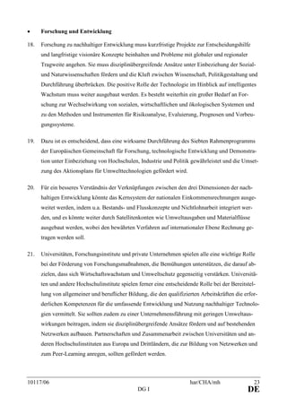 10117/06 har/CHA/mh 23
DG I DE
• Forschung und Entwicklung
18. Forschung zu nachhaltiger Entwicklung muss kurzfristige Projekte zur Entscheidungshilfe
und langfristige visionäre Konzepte beinhalten und Probleme mit globaler und regionaler
Tragweite angehen. Sie muss disziplinübergreifende Ansätze unter Einbeziehung der Sozial-
und Naturwissenschaften fördern und die Kluft zwischen Wissenschaft, Politikgestaltung und
Durchführung überbrücken. Die positive Rolle der Technologie im Hinblick auf intelligentes
Wachstum muss weiter ausgebaut werden. Es besteht weiterhin ein großer Bedarf an For-
schung zur Wechselwirkung von sozialen, wirtschaftlichen und ökologischen Systemen und
zu den Methoden und Instrumenten für Risikoanalyse, Evaluierung, Prognosen und Vorbeu-
gungssysteme.
19. Dazu ist es entscheidend, dass eine wirksame Durchführung des Siebten Rahmenprogramms
der Europäischen Gemeinschaft für Forschung, technologische Entwicklung und Demonstra-
tion unter Einbeziehung von Hochschulen, Industrie und Politik gewährleistet und die Umset-
zung des Aktionsplans für Umwelttechnologien gefördert wird.
20. Für ein besseres Verständnis der Verknüpfungen zwischen den drei Dimensionen der nach-
haltigen Entwicklung könnte das Kernsystem der nationalen Einkommensrechnungen ausge-
weitet werden, indem u.a. Bestands- und Flusskonzepte und Nichtlohnarbeit integriert wer-
den, und es könnte weiter durch Satellitenkonten wie Umweltausgaben und Materialflüsse
ausgebaut werden, wobei den bewährten Verfahren auf internationaler Ebene Rechnung ge-
tragen werden soll.
21. Universitäten, Forschungsinstitute und private Unternehmen spielen alle eine wichtige Rolle
bei der Förderung von Forschungsmaßnahmen, die Bemühungen unterstützen, die darauf ab-
zielen, dass sich Wirtschaftswachstum und Umweltschutz gegenseitig verstärken. Universitä-
ten und andere Hochschulinstitute spielen ferner eine entscheidende Rolle bei der Bereitstel-
lung von allgemeiner und beruflicher Bildung, die den qualifizierten Arbeitskräften die erfor-
derlichen Kompetenzen für die umfassende Entwicklung und Nutzung nachhaltiger Technolo-
gien vermittelt. Sie sollten zudem zu einer Unternehmensführung mit geringen Umweltaus-
wirkungen beitragen, indem sie disziplinübergreifende Ansätze fördern und auf bestehenden
Netzwerken aufbauen. Partnerschaften und Zusammenarbeit zwischen Universitäten und an-
deren Hochschulinstituten aus Europa und Drittländern, die zur Bildung von Netzwerken und
zum Peer-Learning anregen, sollten gefördert werden.
 
