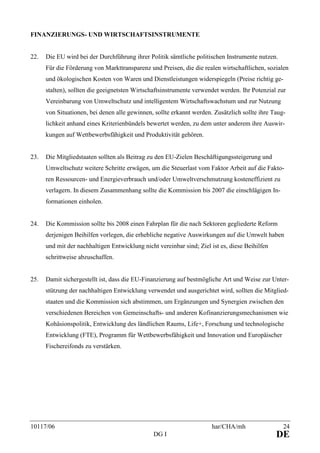 10117/06 har/CHA/mh 24
DG I DE
FINANZIERUNGS- UND WIRTSCHAFTSINSTRUMENTE
22. Die EU wird bei der Durchführung ihrer Politik sämtliche politischen Instrumente nutzen.
Für die Förderung von Markttransparenz und Preisen, die die realen wirtschaftlichen, sozialen
und ökologischen Kosten von Waren und Dienstleistungen widerspiegeln (Preise richtig ge-
stalten), sollten die geeignetsten Wirtschaftsinstrumente verwendet werden. Ihr Potenzial zur
Vereinbarung von Umweltschutz und intelligentem Wirtschaftswachstum und zur Nutzung
von Situationen, bei denen alle gewinnen, sollte erkannt werden. Zusätzlich sollte ihre Taug-
lichkeit anhand eines Kriterienbündels bewertet werden, zu dem unter anderem ihre Auswir-
kungen auf Wettbewerbsfähigkeit und Produktivität gehören.
23. Die Mitgliedstaaten sollten als Beitrag zu den EU-Zielen Beschäftigungssteigerung und
Umweltschutz weitere Schritte erwägen, um die Steuerlast vom Faktor Arbeit auf die Fakto-
ren Ressourcen- und Energieverbrauch und/oder Umweltverschmutzung kosteneffizient zu
verlagern. In diesem Zusammenhang sollte die Kommission bis 2007 die einschlägigen In-
formationen einholen.
24. Die Kommission sollte bis 2008 einen Fahrplan für die nach Sektoren gegliederte Reform
derjenigen Beihilfen vorlegen, die erhebliche negative Auswirkungen auf die Umwelt haben
und mit der nachhaltigen Entwicklung nicht vereinbar sind; Ziel ist es, diese Beihilfen
schrittweise abzuschaffen.
25. Damit sichergestellt ist, dass die EU-Finanzierung auf bestmögliche Art und Weise zur Unter-
stützung der nachhaltigen Entwicklung verwendet und ausgerichtet wird, sollten die Mitglied-
staaten und die Kommission sich abstimmen, um Ergänzungen und Synergien zwischen den
verschiedenen Bereichen von Gemeinschafts- und anderen Kofinanzierungsmechanismen wie
Kohäsionspolitik, Entwicklung des ländlichen Raums, Life+, Forschung und technologische
Entwicklung (FTE), Programm für Wettbewerbsfähigkeit und Innovation und Europäischer
Fischereifonds zu verstärken.
 