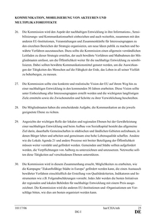10117/06 har/CHA/mh 25
DG I DE
KOMMUNIKATION, MOBILISIERUNG VON AKTEUREN UND
MULTIPLIKATOREFFEKTE
26. Die Kommission wird den Aspekt der nachhaltigen Entwicklung in ihre Informations-, Sensi-
bilisierungs- und Kommunikationsarbeit einbeziehen und auch weiterhin, zusammen mit den
anderen EU-Institutionen, Veranstaltungen und Zusammenkünfte für Interessengruppen zu
den einzelnen Bereichen der Strategie organisieren, um neue Ideen publik zu machen und be-
währte Verfahren auszutauschen. Dazu sollte die Kommission einen allgemein verständlichen
Leitfaden zu dieser Strategie erstellen, der auch bewährte Verfahren und Maßnahmen der Mit-
gliedstaaten umfasst, um die Öffentlichkeit weiter für die nachhaltige Entwicklung zu sensibi-
lisieren. Dabei sollten bewährte Kommunikationsmittel genutzt werden, um die Auswirkun-
gen der Tätigkeiten des Menschen auf die Fähigkeit der Erde, das Leben in all seiner Vielfalt
zu beherbergen, zu messen.
27. Die Kommission sollte eine konkrete und realistische Vision der EU auf ihrem Weg hin zu
einer nachhaltigen Entwicklung in den kommenden 50 Jahren erarbeiten. Diese Vision sollte
unter Einbeziehung aller Interessengruppen erstellt werden und die wichtigsten langfristigen
Ziele ermitteln sowie die Zwischenstufen und Schritte zu ihrer Verwirklichung beschreiben.
28. Die Mitgliedstaaten haben die entscheidende Aufgabe, die Kommunikation an die jeweils
geeignetste Ebene zu richten.
29. Angesichts der wichtigen Rolle der lokalen und regionalen Ebenen bei der Gewährleistung
einer nachhaltigen Entwicklung und beim Aufbau von Sozialkapital besteht das allgemeine
Ziel darin, dauerhafte Gemeinschaften in städtischen und ländlichen Gebieten aufzubauen, in
denen Bürger leben und arbeiten und gemeinsam eine hohe Lebensqualität schaffen. Ansätze
wie die Lokale Agenda 21 und andere Prozesse mit breiter Beteiligung der Öffentlichkeit
müssen weiter verstärkt und gefördert werden. Gemeinden und Städte sollten aufgefordert
werden, die Verpflichtungen von Aalborg zu unterzeichnen und umzusetzen. Netzwerke soll-
ten diese Tätigkeiten auf verschiedenen Ebenen unterstützen.
30. Die Kommission wird in diesem Zusammenhang ersucht, Möglichkeiten zu erarbeiten, wie
die Kampagne "Zukunftsfähige Städte in Europa" gefördert werden kann, die einen Austausch
bewährter Verfahren einschließlich der Erstellung von Qualitätskriterien, Indikatoren und In-
strumenten wie z.B. Folgenabschätzungen vorsieht. Jedes Jahr werden die besten Initiativen
der regionalen und lokalen Behörden für nachhaltige Entwicklung mit einem Preis ausge-
zeichnet. Die Kommission wird die anderen EU-Institutionen und -Organisationen um Vor-
schläge bitten, wie dies am besten organisiert werden kann.
 