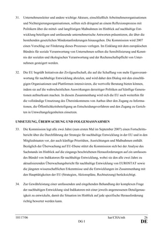 10117/06 har/CHA/mh 26
DG I DE
31. Unternehmensleiter und andere wichtige Akteure, einschließlich Arbeitnehmerorganisationen
und Nichtergierungsorganisationen, sollten sich dringend an einem Reflexionsprozess mit
Politikern über die mittel- und langfristigen Maßnahmen im Hinblick auf nachhaltige Ent-
wicklung beteiligen und umfassende unternehmerische Antworten präsentieren, die über die
bestehenden gesetzlichen Mindestanforderungen hinausgehen. Die Kommission wird 2007
einen Vorschlag zur Förderung dieses Prozesses vorlegen. Im Einklang mit dem europäischen
Bündnis für soziale Verantwortung von Unternehmen sollten die Sensibilisierung und Kennt-
nis der sozialen und ökologischen Verantwortung und der Rechenschaftspflicht von Unter-
nehmen gesteigert werden.
32. Die EU begrüßt Initiativen der Zivilgesellschaft, die auf die Schaffung von mehr Eigenverant-
wortung für nachhaltige Entwicklung abzielen, und wird daher den Dialog mit den einschlä-
gigen Organisationen und Plattformen intensivieren, die wertvolle Beratung bieten können,
indem sie auf die wahrscheinlichen Auswirkungen derzeitiger Politiken auf künftige Genera-
tionen aufmerksam machen. In diesem Zusammenhang wird sich die EU auch weiterhin für
die vollständige Umsetzung des Übereinkommens von Aarhus über den Zugang zu Informa-
tionen, die Öffentlichkeitsbeteiligung an Entscheidungsverfahren und den Zugang zu Gerich-
ten in Umweltangelegenheiten einsetzen.
UMSETZUNG, ÜBERWACHUNG UND FOLGEMASSNAHMEN
33. Die Kommission legt alle zwei Jahre (zum ersten Mal im September 2007) einen Fortschritts-
bericht über die Durchführung der Strategie für nachhaltige Entwicklung in der EU und in den
Mitgliedstaaten vor, der auch künftige Prioritäten, Ausrichtungen und Maßnahmen enthält.
Bezüglich der Überwachung auf EU-Ebene stützt die Kommission sich bei der Analyse des
Sachstands im Hinblick auf die eingangs beschriebenen Herausforderungen auf ein umfassen-
des Bündel von Indikatoren für nachhaltige Entwicklung, wobei sie den alle zwei Jahre zu
aktualisierenden Überwachungsbericht für nachhaltige Entwicklung von EUROSTAT sowie
die jüngsten wissenschaftlichen Erkenntnisse und die Entwicklungen im Zusammenhang mit
den Haupttätigkeiten der EU (Strategien, Aktionspläne, Rechtsetzung) berücksichtigt.
34. Zur Gewährleistung einer umfassenden und eingehenden Behandlung der komplexen Frage
der nachhaltigen Entwicklung sind Indikatoren mit einer jeweils angemessenen Detailgenau-
igkeit zu entwickeln, damit die Situation im Hinblick auf jede spezifische Herausforderung
richtig bewertet werden kann.
 