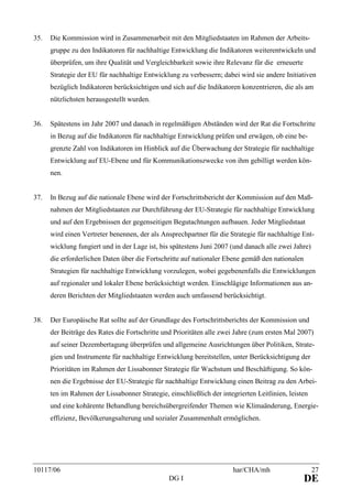 10117/06 har/CHA/mh 27
DG I DE
35. Die Kommission wird in Zusammenarbeit mit den Mitgliedstaaten im Rahmen der Arbeits-
gruppe zu den Indikatoren für nachhaltige Entwicklung die Indikatoren weiterentwickeln und
überprüfen, um ihre Qualität und Vergleichbarkeit sowie ihre Relevanz für die erneuerte
Strategie der EU für nachhaltige Entwicklung zu verbessern; dabei wird sie andere Initiativen
bezüglich Indikatoren berücksichtigen und sich auf die Indikatoren konzentrieren, die als am
nützlichsten herausgestellt wurden.
36. Spätestens im Jahr 2007 und danach in regelmäßigen Abständen wird der Rat die Fortschritte
in Bezug auf die Indikatoren für nachhaltige Entwicklung prüfen und erwägen, ob eine be-
grenzte Zahl von Indikatoren im Hinblick auf die Überwachung der Strategie für nachhaltige
Entwicklung auf EU-Ebene und für Kommunikationszwecke von ihm gebilligt werden kön-
nen.
37. In Bezug auf die nationale Ebene wird der Fortschrittsbericht der Kommission auf den Maß-
nahmen der Mitgliedstaaten zur Durchführung der EU-Strategie für nachhaltige Entwicklung
und auf den Ergebnissen der gegenseitigen Begutachtungen aufbauen. Jeder Mitgliedstaat
wird einen Vertreter benennen, der als Ansprechpartner für die Strategie für nachhaltige Ent-
wicklung fungiert und in der Lage ist, bis spätestens Juni 2007 (und danach alle zwei Jahre)
die erforderlichen Daten über die Fortschritte auf nationaler Ebene gemäß den nationalen
Strategien für nachhaltige Entwicklung vorzulegen, wobei gegebenenfalls die Entwicklungen
auf regionaler und lokaler Ebene berücksichtigt werden. Einschlägige Informationen aus an-
deren Berichten der Mitgliedstaaten werden auch umfassend berücksichtigt.
38. Der Europäische Rat sollte auf der Grundlage des Fortschrittsberichts der Kommission und
der Beiträge des Rates die Fortschritte und Prioritäten alle zwei Jahre (zum ersten Mal 2007)
auf seiner Dezembertagung überprüfen und allgemeine Ausrichtungen über Politiken, Strate-
gien und Instrumente für nachhaltige Entwicklung bereitstellen, unter Berücksichtigung der
Prioritäten im Rahmen der Lissabonner Strategie für Wachstum und Beschäftigung. So kön-
nen die Ergebnisse der EU-Strategie für nachhaltige Entwicklung einen Beitrag zu den Arbei-
ten im Rahmen der Lissabonner Strategie, einschließlich der integrierten Leitlinien, leisten
und eine kohärente Behandlung bereichsübergreifender Themen wie Klimaänderung, Energie-
effizienz, Bevölkerungsalterung und sozialer Zusammenhalt ermöglichen.
 
