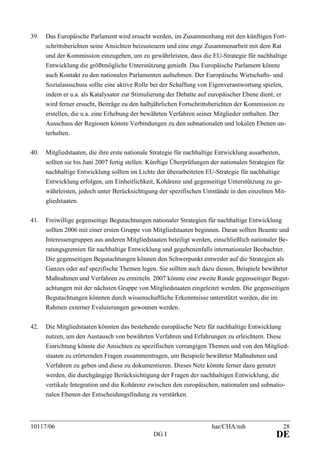 10117/06 har/CHA/mh 28
DG I DE
39. Das Europäische Parlament wird ersucht werden, im Zusammenhang mit den künftigen Fort-
schrittsberichten seine Ansichten beizusteuern und eine enge Zusammenarbeit mit dem Rat
und der Kommission einzugehen, um zu gewährleisten, dass die EU-Strategie für nachhaltige
Entwicklung die größtmögliche Unterstützung genießt. Das Europäische Parlament könnte
auch Kontakt zu den nationalen Parlamenten aufnehmen. Der Europäische Wirtschafts- und
Sozialausschuss sollte eine aktive Rolle bei der Schaffung von Eigenverantwortung spielen,
indem er u.a. als Katalysator zur Stimulierung der Debatte auf europäischer Ebene dient; er
wird ferner ersucht, Beiträge zu den halbjährlichen Fortschrittsberichten der Kommission zu
erstellen, die u.a. eine Erhebung der bewährten Verfahren seiner Mitglieder enthalten. Der
Ausschuss der Regionen könnte Verbindungen zu den subnationalen und lokalen Ebenen un-
terhalten.
40. Mitgliedstaaten, die ihre erste nationale Strategie für nachhaltige Entwicklung ausarbeiten,
sollten sie bis Juni 2007 fertig stellen. Künftige Überprüfungen der nationalen Strategien für
nachhaltige Entwicklung sollten im Lichte der überarbeiteten EU-Strategie für nachhaltige
Entwicklung erfolgen, um Einheitlichkeit, Kohärenz und gegenseitige Unterstützung zu ge-
währleisten, jedoch unter Berücksichtigung der spezifischen Umstände in den einzelnen Mit-
gliedstaaten.
41. Freiwillige gegenseitige Begutachtungen nationaler Strategien für nachhaltige Entwicklung
sollten 2006 mit einer ersten Gruppe von Mitgliedstaaten beginnen. Daran sollten Beamte und
Interessengruppen aus anderen Mitgliedstaaten beteiligt werden, einschließlich nationaler Be-
ratungsgremien für nachhaltige Entwicklung und gegebenenfalls internationaler Beobachter.
Die gegenseitigen Begutachtungen können den Schwerpunkt entweder auf die Strategien als
Ganzes oder auf spezifische Themen legen. Sie sollten auch dazu dienen, Beispiele bewährter
Maßnahmen und Verfahren zu ermitteln. 2007 könnte eine zweite Runde gegenseitiger Begut-
achtungen mit der nächsten Gruppe von Mitgliedstaaten eingeleitet werden. Die gegenseitigen
Begutachtungen könnten durch wissenschaftliche Erkenntnisse unterstützt werden, die im
Rahmen externer Evaluierungen gewonnen werden.
42. Die Mitgliedstaaten könnten das bestehende europäische Netz für nachhaltige Entwicklung
nutzen, um den Austausch von bewährten Verfahren und Erfahrungen zu erleichtern. Diese
Einrichtung könnte die Ansichten zu spezifischen vorrangigen Themen und von den Mitglied-
staaten zu erörternden Fragen zusammentragen, um Beispiele bewährter Maßnahmen und
Verfahren zu geben und diese zu dokumentieren. Dieses Netz könnte ferner dazu genutzt
werden, die durchgängige Berücksichtigung der Fragen der nachhaltigen Entwicklung, die
vertikale Integration und die Kohärenz zwischen den europäischen, nationalen und subnatio-
nalen Ebenen der Entscheidungsfindung zu verstärken.
 